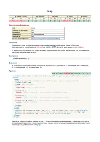lang

           Internet Explorer                      Netscape                Opera                  Safari                Firefox
   6.0          7.0            8.0          8.0         9.0      8.0      9.2     9.5    1.3     2.0      3.1   1.5    2.0       3.0
   Нет          Нет            Да           Да          Да        Да      Да      Да    Нет      Нет      Да    Да     Да        Да


Краткая информация
   CSS                               CSS2
   Значение по умолчанию             Нет
   Наследуется                       Нет
   Применяется                       Ко всем элементам
   Аналог HTML                       Нет
   Ссылка на спецификацию            http://www.w3.org/TR/CSS21/selector.html#lang


Описание
   Определяет язык, который используется в документе или его фрагменте. В коде HTML язык
   устанавливается через параметр charset тега <META>. В XML для этой цели применяется xml:lang.

   С помощью псевдокласса lang можно задавать определенные настройки, характерные для разных языков,
   например, вид кавычек в цитатах.

Синтаксис
    Элемент:lang(язык) { ... }


Значения
   В качестве языка могут выступать следующие значения: ru — русский; en — английский ; de — немецкий ;
   fr — французский; it — итальянский и др.

Пример
                                                                       HTML 4.01 CSS 2.1 IE 6 IE 7 IE 8 Op 9.5 Sa 3.1 Ff 2.0 Ff 3.0

    <!DOCTYPE HTML PUBLIC "-//W3C//DTD HTML 4.01//EN" "http://www.w3.org/TR/html4/strict.dtd">
    <html>
     <head>
      <meta http-equiv="Content-Type" content="text/html; charset=windows-1251">
      <title>lang</title>
      <style type="text/css">
       P {
         font-size: 150%; /* Размер текста */
       }
       q:lang(de) {
         quotes: "201E" "201C"; /* Вид кавычек для немецкого языка */
       }
       q:lang(en) {
         quotes: "201C" "201D"; /* Вид кавычек для английского языка */
       }
       q:lang(fr), q:lang(ru) { /* Вид кавычек для русского и французского языка */
         quotes: "00AB" "00BB";
       }
      </style>
     </head>
     <body>
      <p>Цитата на французском языке: <q lang="fr">Ce que femme veut, Dieu le veut</q>.</p>
      <p>Цитата на немецком: <q lang="de">Der Mensch, versuche die Gotter nicht</q>.</p>
      <p>Цитата на английском: <q lang="en">То be or not to be</q>.</p>
     </body>
    </html>


   Результат данного примера показан на рис. 1. Для отображения типовых кавычек в примере используется
   стилевое свойство quotes, а само переключение языка и соответствующего вида кавычек происходит через
   параметр lang, добавляемого к тегу <Q>.
 