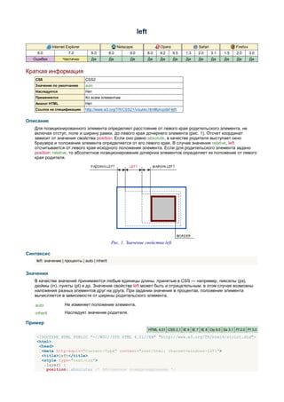 left

             Internet Explorer                         Netscape                 Opera                Safari               Firefox
    6.0                7.0          8.0          8.0         9.0          8.0   9.2     9.5   1.3    2.0      3.1   1.5   2.0       3.0
  Ошибки           Частично         Да           Да          Да           Да    Да      Да    Да     Да       Да    Да    Да        Да


Краткая информация
   CSS                           CSS2
   Значение по умолчанию         auto
   Наследуется                   Нет
   Применяется                   Ко всем элементам
   Аналог HTML                   Нет
   Ссылка на спецификацию        http://www.w3.org/TR/CSS21/visuren.html#propdef-left


Описание
   Для позиционированного элемента определяет расстояние от левого края родительского элемента, не
   включая отступ, поле и ширину рамки, до левого края дочернего элемента (рис. 1). Отсчет координат
   зависит от значения свойства position. Если оно равно absolute, в качестве родителя выступает окно
   браузера и положение элемента определяется от его левого края. В случае значения relative, left
   отсчитывается от левого края исходного положения элемента. Если для родительского элемента задано
   position: relative, то абсолютное позиционирование дочерних элементов определяет их положение от левого
   края родителя.




                                                  Рис. 1. Значение свойства left

Синтаксис
    left: значение | проценты | auto | inherit


Значения
   В качестве значений принимаются любые единицы длины, принятые в CSS — например, пикселы (px),
   дюймы (in), пункты (pt) и др. Значение свойства left может быть и отрицательным, в этом случае возможны
   наложения разных элементов друг на друга. При задании значения в процентах, положение элемента
   вычисляется в зависимости от ширины родительского элемента.

   auto             Не изменяет положение элемента.
   inherit          Наследует значение родителя.

Пример
                                                                          HTML 4.01 CSS 2.1 IE 6 IE 7 IE 8 Op 9.5 Sa 3.1 Ff 2.0 Ff 3.0

    <!DOCTYPE HTML PUBLIC "-//W3C//DTD HTML 4.01//EN" "http://www.w3.org/TR/html4/strict.dtd">
    <html>
     <head>
      <meta http-equiv="Content-Type" content="text/html; charset=windows-1251">
      <title>left</title>
      <style type="text/css">
       .layer1 {
        position: absolute; /* Абсолютное позиционирование */
 