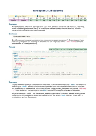 Универсальный селектор

           Internet Explorer                 Netscape          Opera                 Safari               Firefox
    6.0              7.0       8.0     8.0         9.0   8.0   9.2     9.5   1.3    2.0       3.1   1.5   2.0       3.0
  Ошибки          Ошибки       Да      Да          Да    Да    Да      Да     Да    Да        Да    Да    Да        Да


Описание
   Иногда требуется установить одновременно один стиль для всех элементов веб-страницы, например,
   задать шрифт или начертание текста. В этом случае поможет универсальный селектор, который
   соответствует любому элементу веб-страницы.

Синтаксис
    * { Описание правил стиля }

   Для обозначения универсального селектора применяется символ звездочки (*). В некоторых случаях
   указывать универсальный селектор не обязательно. Так, например, записи *.class и .class являются
   идентичными по своему результату.

Пример
                                                         HTML 4.01 CSS 2.1 IE 6 IE 7 IE 8 Op 9.5 Sa 3.1 Ff 2.0 Ff 3.0

    <!DOCTYPE HTML PUBLIC "-//W3C//DTD HTML 4.01//EN" "http://www.w3.org/TR/html4/strict.dtd">
    <html>
     <head>
      <meta http-equiv="Content-Type" content="text/html; charset=windows-1251">
      <title>Универсальный селектор</title>
      <style type="text/css">
       * {
         margin: 0;
         padding: 0; /* Убираем отступы и поля для всех элементов */
       }
      </style>
     </head>
     <body>
      <p>Lorem ipsum dolor sit amet, consectetuer adipiscing elit, sed diem
      nonummy nibh euismod tincidunt ut lacreet dolore magna aliguam erat volutpat.</p>
     </body>
    </html>


Браузеры
   Браузер Internet Explorer до шестой версии включительно понимает конструкцию * html, что нелогично,
   поскольку тег <HTML> является тегом верхнего уровня и выше него никаких элементов быть не может.
   Эта ошибка иногда применяется, чтобы создать стиль только для IE6, например конструкция * html body
   { … } будет добавлять стиль для селектора BODY только в IE6 и не работает в других браузерах.

   В браузере Internet Explorer 7 при добавлении универсального селектора перед именем селектора без
   пробелов, он воспринимается как контекстный селектор. Так, запись *body работает только в IE7 и
   игнорируется другими браузерами.
 