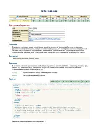 letter-spacing

             Internet Explorer                          Netscape             Opera               Safari               Firefox
     6.0                7.0            8.0        8.0         9.0     8.0    9.2     9.5   1.3   2.0      3.1   1.5   2.0       3.0
  Частично          Частично           Да         Да          Да       Да    Да      Да    Да    Да       Да    Да    Да        Да


Краткая информация
   CSS                           CSS1, CSS2
   Значение по умолчанию normal
   Наследуется                   Да
   Применяется                   Ко всем элементам
   Аналог HTML                   Нет
   Ссылка на                     http://www.w3.org/TR/CSS21/text.html#propdef-letter-
   спецификацию                  spacing


Описание
   Определяет интервал между символами в пределах элемента. Браузеры обычно устанавливают
   расстояние между символами, исходя из типа и вида шрифта, его размеров и настроек операционной
   системы. Чтобы изменить это значение и применяется данное свойство. Допустимо использовать
   отрицательное значение, но в этом случае надо убедиться, что сохраняется читабельность текста.

Синтаксис
    letter-spacing: значение | normal | inherit


Значения
   В качестве значений принимаются любые единицы длины, принятые в CSS — например, пикселы (px),
   дюймы (in), пункты (pt) и др. Наилучший результат дает использование относительных единиц
   основанных на размере шрифта (em и ex).

   normal           Задает интервал между символами как обычно.
   inherit          Наследует значение родителя.

Пример
                                                                    HTML 4.01 CSS 2.1 IE 6 IE 7 IE 8 Op 9.5 Sa 3.1 Ff 2.0 Ff 3.0

    <!DOCTYPE HTML PUBLIC "-//W3C//DTD HTML 4.01//EN" "http://www.w3.org/TR/html4/strict.dtd">
    <html>
     <head>
      <meta http-equiv="Content-Type" content="text/html; charset=windows-1251">
      <title>letter-spacing</title>
      <style type="text/css">
       P {
         letter-spacing: 5px;
       }
      </style>
     </head>
     <body>

      <h1>Duis te feugifacilisi</h1>
      <p>Lorem ipsum dolor sit amet,                    consectetuer adipiscing elit, sed diem
      nonummy nibh euismod tincidunt                    ut lacreet dolore magna aliguam erat volutpat.
      Ut wisis enim ad minim veniam,                    quis nostrud exerci tution ullamcorper suscipit
      lobortis nisl ut aliquip ex ea                    commodo consequat.</p>

     </body>
    </html>


   Результат данного примера показан ни рис. 1.
 