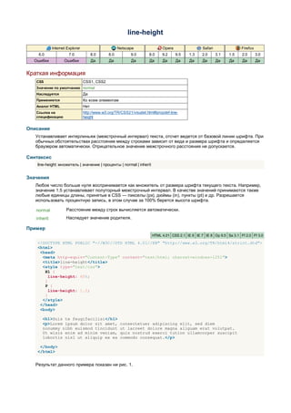 line-height

             Internet Explorer                       Netscape                Opera                Safari               Firefox
    6.0                7.0             8.0     8.0         9.0       8.0     9.2     9.5   1.3    2.0      3.1   1.5   2.0       3.0
  Ошибки            Ошибки             Да      Да          Да         Да     Да      Да    Да     Да       Да    Да    Да        Да


Краткая информация
   CSS                           CSS1, CSS2
   Значение по умолчанию normal
   Наследуется                   Да
   Применяется                   Ко всем элементам
   Аналог HTML                   Нет
   Ссылка на                     http://www.w3.org/TR/CSS21/visudet.html#propdef-line-
   спецификацию                  height


Описание
   Устанавливает интерлиньяж (межстрочный интервал) текста, отсчет ведется от базовой линии шрифта. При
   обычных обстоятельствах расстояние между строками зависит от вида и размера шрифта и определяется
   браузером автоматически. Отрицательное значение межстрочного расстояния не допускается.

Синтаксис
    line-height: множитель | значение | проценты | normal | inherit


Значения
   Любое число больше нуля воспринимается как множитель от размера шрифта текущего текста. Например,
   значение 1.5 устанавливает полуторный межстрочный интервал. В качестве значений принимаются также
   любые единицы длины, принятые в CSS — пикселы (px), дюймы (in), пункты (pt) и др. Разрешается
   использовать процентную запись, в этом случае за 100% берется высота шрифта.

   normal            Расстояние между строк вычисляется автоматически.
   inherit           Наследует значение родителя.

Пример
                                                                       HTML 4.01 CSS 2.1 IE 6 IE 7 IE 8 Op 9.5 Sa 3.1 Ff 2.0 Ff 3.0

    <!DOCTYPE HTML PUBLIC "-//W3C//DTD HTML 4.01//EN" "http://www.w3.org/TR/html4/strict.dtd">
    <html>
     <head>
      <meta http-equiv="Content-Type" content="text/html; charset=windows-1251">
      <title>line-height</title>
      <style type="text/css">
       H1 {
         line-height: 60%;
       }
       P {
         line-height: 1.5;
       }
      </style>
     </head>
     <body>

      <h1>Duis te feugifacilisi</h1>
      <p>Lorem ipsum dolor sit amet,                  consectetuer adipiscing elit, sed diem
      nonummy nibh euismod tincidunt                  ut lacreet dolore magna aliguam erat volutpat.
      Ut wisis enim ad minim veniam,                  quis nostrud exerci tution ullamcorper suscipit
      lobortis nisl ut aliquip ex ea                  commodo consequat.</p>

     </body>
    </html>


   Результат данного примера показан ни рис. 1.
 
