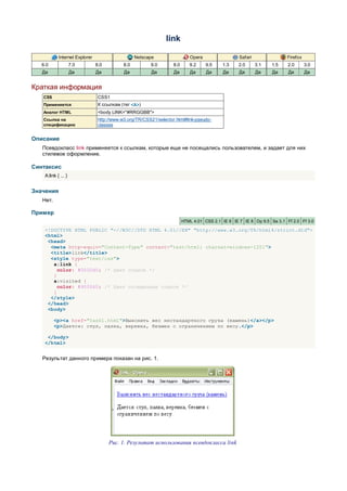 link

            Internet Explorer                      Netscape                  Opera                  Safari                Firefox
   6.0               7.0        8.0          8.0         9.0        8.0      9.2     9.5    1.3    2.0       3.1   1.5    2.0       3.0
   Да                Да         Да           Да          Да         Да       Да      Да     Да      Да       Да    Да     Да        Да


Краткая информация
   CSS                           CSS1
   Применяется                   К ссылкам (тег <A>)
   Аналог HTML                   <body LINK="#RRGGBB">
   Ссылка на                     http://www.w3.org/TR/CSS21/selector.html#link-pseudo-
   спецификацию                  classes


Описание
   Псевдокласс link применяется к ссылкам, которые еще не посещались пользователем, и задает для них
   стилевое оформление.

Синтаксис
    A:link { ... }


Значения
   Нет.

Пример
                                                                          HTML 4.01 CSS 2.1 IE 6 IE 7 IE 8 Op 9.5 Sa 3.1 Ff 2.0 Ff 3.0

    <!DOCTYPE HTML PUBLIC "-//W3C//DTD HTML 4.01//EN" "http://www.w3.org/TR/html4/strict.dtd">
    <html>
     <head>
      <meta http-equiv="Content-Type" content="text/html; charset=windows-1251">
      <title>link</title>
      <style type="text/css">
       a:link {
         color: #0000d0; /* Цвет ссылок */
       }
       a:visited {
         color: #900060; /* Цвет посещенных ссылок */
       }
      </style>
     </head>
     <body>

          <p><a href="task1.html">Выяснить вес нестандартного груза (камень)</a></p>
          <p>Дается: стул, палка, веревка, безмен с ограничением по весу.</p>

     </body>
    </html>


   Результат данного примера показан на рис. 1.




                                      Рис. 1. Результат использования псевдокласса link
 