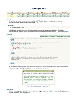 Селекторы тегов

            Internet Explorer               Netscape              Opera                  Safari                Firefox
      6.0               7.0     8.0   8.0         9.0    8.0      9.2     9.5    1.3    2.0       3.1   1.5    2.0       3.0
   Частично             Да      Да    Да          Да     Да       Да      Да     Да      Да       Да    Да     Да        Да


Описание
   В качестве селектора может выступать любой тег HTML, для которого определяются правила
   форматирования, такие как: цвет, фон, размер и др.

Синтаксис
    E { Описание правил стиля }

   Здесь E имя произвольного тега. Следует понимать, что хотя стиль можно применить к любому тегу,
   результат будет заметен только для тегов, которые непосредственно отображаются в контейнере <BODY>.

Пример
                                                               HTML 4.01 CSS 2.1 IE 6 IE 7 IE 8 Op 9.5 Sa 3.1 Ff 2.0 Ff 3.0

    <!DOCTYPE HTML PUBLIC "-//W3C//DTD HTML 4.01//EN" "http://www.w3.org/TR/html4/strict.dtd">
    <html>
     <head>
      <meta http-equiv="Content-Type" content="text/html; charset=windows-1251">
      <title>Селекторы тегов</title>
      <style type="text/css">
       P {
         text-align: justify; /* Выравнивание по ширине */
         color: green; /* Зеленый цвет текста */
       }
      </style>
     </head>
     <body>

      <p>Более эффективным способом ловли льва в пустыне
      является метод золотого сечения. При его использовании пустыня делится
      на две неравные части, размер которых подчиняется правилу золотого
      сечения.</p>

     </body>
    </html>


   В данном примере изменяется цвет текста и выравнивание текста параграфа. Стиль будет применяться
   только к тексту, который располагается внутри контейнера <P> (рис. 1).




                                      Рис. 1. Применение стиля к селектору P

Браузеры
   Internet Explorer до шестой версии включительно не поддерживает тег <ABBR>, поэтому любое добавление
   стиля к селектору ABBR игнорируется.
 