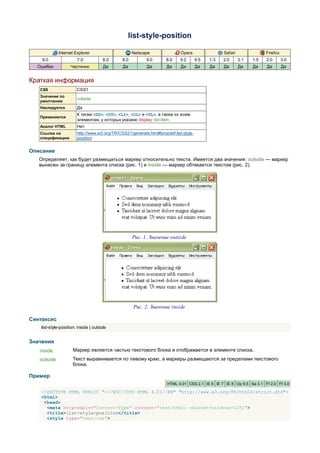 list-style-position

             Internet Explorer                       Netscape                Opera                 Safari               Firefox
    6.0                 7.0            8.0     8.0         9.0       8.0     9.2       9.5   1.3   2.0      3.1   1.5   2.0       3.0
  Ошибки            Частично           Да      Да          Да         Да     Да        Да    Да    Да       Да    Да    Да        Да


Краткая информация
   CSS                  CSS1
   Значение по
                        outside
   умолчанию
   Наследуется          Да
                        К тегам <DD>, <DT>, <LI>, <OL> и <UL>, а также ко всем
   Применяется
                        элементам, у которых указано display: list-item
   Аналог HTML          Нет
   Ссылка на            http://www.w3.org/TR/CSS21/generate.html#propdef-list-style-
   спецификацию         position


Описание
   Определяет, как будет размещаться маркер относительно текста. Имеется два значения: outside — маркер
   вынесен за границу элемента списка (рис. 1) и inside — маркер обтекается текстом (рис. 2).




                                                     Рис. 1. Значение outside




                                                     Рис. 2. Значение inside

Синтаксис
    list-style-position: inside | outside


Значения
   inside             Маркер является частью текстового блока и отображается в элементе списка.
   outside            Текст выравнивается по левому краю, а маркеры размещаются за пределами текстового
                      блока.

Пример
                                                                      HTML 4.01 CSS 2.1 IE 6 IE 7 IE 8 Op 9.5 Sa 3.1 Ff 2.0 Ff 3.0

    <!DOCTYPE HTML PUBLIC "-//W3C//DTD HTML 4.01//EN" "http://www.w3.org/TR/html4/strict.dtd">
    <html>
     <head>
      <meta http-equiv="Content-Type" content="text/html; charset=windows-1251">
      <title>list-style-position</title>
      <style type="text/css">
 