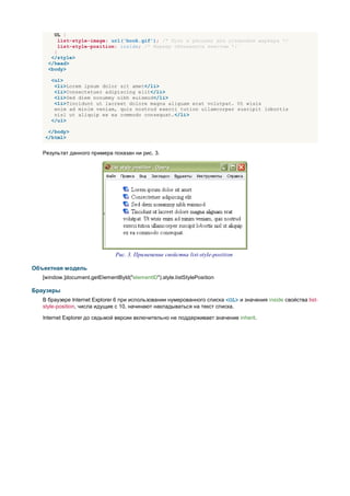 UL {
         list-style-image: url('book.gif'); /* Путь к рисунку для установки маркера */
         list-style-position: inside; /* Маркер обтекается текстом */
       }
      </style>
     </head>
     <body>

      <ul>
       <li>Lorem ipsum dolor sit amet</li>
       <li>Consectetuer adipiscing elit</li>
       <li>Sed diem nonummy nibh euismod</li>
       <li>Tincidunt ut lacreet dolore magna aliguam erat volutpat. Ut wisis
       enim ad minim veniam, quis nostrud exerci tution ullamcorper suscipit lobortis
       nisl ut aliquip ex ea commodo consequat.</li>
      </ul>

     </body>
    </html>


   Результат данного примера показан ни рис. 3.




                                Рис. 3. Применение свойства list-style-position

Объектная модель
   [window.]document.getElementById("elementID").style.listStylePosition

Браузеры
   В браузере Internet Explorer 6 при использовании нумерованного списка <OL> и значения inside свойства list-
   style-position, числа идущие с 10, начинают накладываться на текст списка.

   Internet Explorer до седьмой версии включительно не поддерживает значение inherit.
 