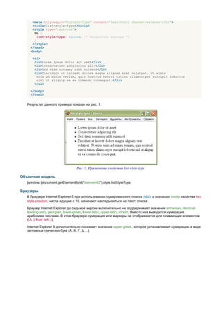 <meta http-equiv="Content-Type" content="text/html; charset=windows-1251">
      <title>list-style-type</title>
      <style type="text/css">
       UL {
         list-style-type: square; /* Квадратные маркеры */
       }
      </style>
     </head>
     <body>

      <ul>
       <li>Lorem ipsum dolor sit amet</li>
       <li>Consectetuer adipiscing elit</li>
       <li>Sed diem nonummy nibh euismod</li>
       <li>Tincidunt ut lacreet dolore magna aliguam erat volutpat. Ut wisis
        enim ad minim veniam, quis nostrud exerci tution ullamcorper suscipit lobortis
        nisl ut aliquip ex ea commodo consequat.</li>
       </ul>

     </body>
     </html>


   Результат данного примера показан ни рис. 1.




                                 Рис. 1. Применение свойства list-style-type

Объектная модель
   [window.]document.getElementById("elementID").style.listStyleType

Браузеры
   В браузере Internet Explorer 6 при использовании нумерованного списка <OL> и значения inside свойства list-
   style-position, числа идущие с 10, начинают накладываться на текст списка.

   Браузер Internet Explorer до седьмой версии включительно не поддерживает значения armenian, decimal-
   leading-zero, georgian, lower-greek, lower-latin, upper-latin, inheirt. Вместо них выводится нумерация
   арабскими числами. В этом браузере нумерация или маркеры не отображаются для плавающих элементов
   (UL { float: left; }).

   Internet Explorer 8 дополнительно понимает значение upper-greek, которое устанавливает нумерацию в виде
   заглавных греческих букв (Α, Β, Γ, Δ,...).
 