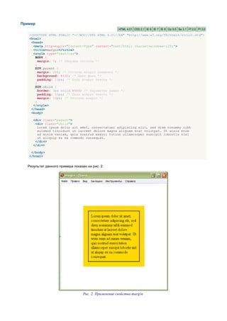 Пример
                                                      HTML 4.01 CSS 2.1 IE 6 IE 7 IE 8 Op 9.5 Sa 3.1 Ff 2.0 Ff 3.0

   <!DOCTYPE HTML PUBLIC "-//W3C//DTD HTML 4.01//EN" "http://www.w3.org/TR/html4/strict.dtd">
   <html>
    <head>
     <meta http-equiv="Content-Type" content="text/html; charset=windows-1251">
     <title>margin</title>
     <style type="text/css">
      BODY {
        margin: 0; /* Убираем отступы */
      }
      DIV.parent {
        margin: 20%; /* Отступы вокруг элемента */
        background: #fd0; /* Цвет фона */
        padding: 10px; /* Поля вокруг текста */
      }
      DIV.child {
        border: 3px solid #666; /* Параметры рамки */
        padding: 10px; /* Поля вокруг текста */
        margin: 10px; /* Отступы вокруг */
      }
     </style>
    </head>
    <body>

     <div class="parent">
      <div class="child">
       Lorem ipsum dolor sit amet, consectetuer adipiscing elit, sed diem nonummy nibh
       euismod tincidunt ut lacreet dolore magna aliguam erat volutpat. Ut wisis enim
       ad minim veniam, quis nostrud exerci tution ullamcorper suscipit lobortis nisl
       ut aliquip ex ea commodo consequat.
      </div>
     </div>

    </body>
   </html>


  Результат данного примера показан на рис. 2.




                                  Рис. 2. Применение свойства margin
 