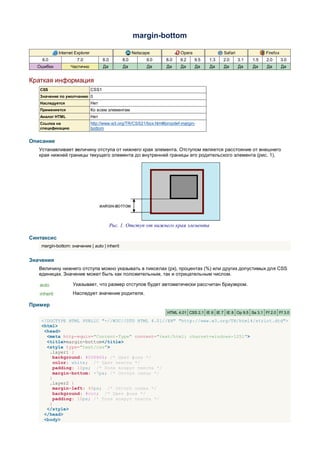 margin-bottom

             Internet Explorer                           Netscape           Opera                Safari               Firefox
    6.0                7.0              8.0        8.0         9.0   8.0    9.2     9.5   1.3    2.0      3.1   1.5   2.0       3.0
  Ошибки           Частично             Да         Да          Да     Да    Да      Да    Да     Да       Да    Да    Да        Да


Краткая информация
   CSS                           CSS1
   Значение по умолчанию 0
   Наследуется                   Нет
   Применяется                   Ко всем элементам
   Аналог HTML                   Нет
   Ссылка на                     http://www.w3.org/TR/CSS21/box.html#propdef-margin-
   спецификацию                  bottom


Описание
   Устанавливает величину отступа от нижнего края элемента. Отступом является расстояние от внешнего
   края нижней границы текущего элемента до внутренней границы его родительского элемента (рис. 1).




                                              Рис. 1. Отступ от нижнего края элемента

Синтаксис
    margin-bottom: значение | auto | inherit


Значения
   Величину нижнего отступа можно указывать в пикселах (px), процентах (%) или других допустимых для CSS
   единицах. Значение может быть как положительным, так и отрицательным числом.

   auto             Указывает, что размер отступов будет автоматически рассчитан браузером.
   inherit          Наследует значение родителя.

Пример
                                                                      HTML 4.01 CSS 2.1 IE 6 IE 7 IE 8 Op 9.5 Sa 3.1 Ff 2.0 Ff 3.0

    <!DOCTYPE HTML PUBLIC "-//W3C//DTD HTML 4.01//EN" "http://www.w3.org/TR/html4/strict.dtd">
    <html>
     <head>
      <meta http-equiv="Content-Type" content="text/html; charset=windows-1251">
      <title>margin-bottom</title>
      <style type="text/css">
       .layer1 {
         background: #008B66; /* Цвет фона */
         color: white; /* Цвет текста */
         padding: 10px; /* Поля вокруг текста */
         margin-bottom: -7px; /* Отступ снизу */
       }
       .layer2 {
         margin-left: 40px; /* Отступ слева */
         background: #ccc; /* Цвет фона */
         padding: 10px; /* Поля вокруг текста */
       }
      </style>
     </head>
     <body>
 