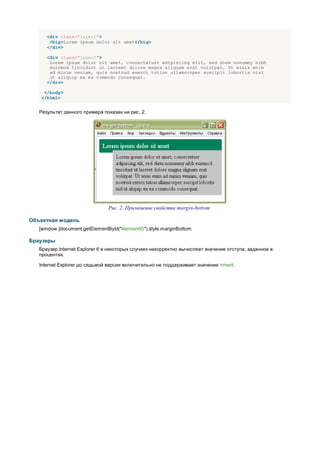 <div class="layer1">
       <big>Lorem ipsum dolor sit amet</big>
      </div>

      <div class="layer2">
       Lorem ipsum dolor sit amet, consectetuer adipiscing elit, sed diem nonummy nibh
       euismod tincidunt ut lacreet dolore magna aliguam erat volutpat. Ut wisis enim
       ad minim veniam, quis nostrud exerci tution ullamcorper suscipit lobortis nisl
       ut aliquip ex ea commodo consequat.
      </div>

    </body>
   </html>


   Результат данного примера показан ни рис. 2.




                                Рис. 2. Применение свойства margin-bottom

Объектная модель
   [window.]document.getElementById("elementID").style.marginBottom

Браузеры
   Браузер Internet Explorer 6 в некоторых случаях некорректно вычисляет значение отступа, заданное в
   процентах.

   Internet Explorer до седьмой версии включительно не поддерживает значение inherit.
 