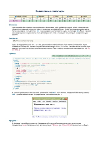 Контекстные селекторы

            Internet Explorer                   Netscape             Opera                  Safari                Firefox
      6.0              7.0      8.0       8.0         9.0   8.0      9.2     9.5    1.3    2.0       3.1   1.5    2.0       3.0
   Ошибки              Да       Да        Да          Да    Да       Да      Да     Да      Да       Да    Да     Да        Да


Описание
   При создании веб-страницы часто приходится вкладывать одни теги внутрь других. Чтобы стили для этих
   тегов использовались корректно, помогут селекторы, которые работают только в определенном контексте.
   Например, задать стиль для тега <B> только когда он располагается внутри контейнера <P>. Таким образом
   можно одновременно установить стиль для отдельного тега, а также для тега, который находится внутри
   другого.

Синтаксис
    E F { Описание правил стиля }

   Здесь E это родительский тег, а F — тег, расположенный в контейнере <E>. В этом случае стиль будет
   применяться к тегу <F>, когда соблюдается следующий код <E><F></F></E>. Не обязательно должно быть
   два тега, допускается произвольный уровень вложения. При этом конструкция может записываться так: div
   div ul li {...}.

Пример
                                                                  HTML 4.01 CSS 2.1 IE 6 IE 7 IE 8 Op 9.5 Sa 3.1 Ff 2.0 Ff 3.0

    <!DOCTYPE HTML PUBLIC "-//W3C//DTD HTML 4.01//EN" "http://www.w3.org/TR/html4/strict.dtd">
    <html>
     <head>
      <meta http-equiv="Content-Type" content="text/html; charset=windows-1251">
      <title>Контекстные селекторы</title>
      <style type="text/css">
       P B {
         font-family: Times, serif; /* Семейство шрифта */
         font-weight: bold; /* Жирное начертание */
         color: navy; /* Синий цвет текста */
       }
      </style>
     </head>
     <body>
      <div><b>Жирное начертание текста</b></div>
      <p><b>Одновременно жирное начертание текста
      и выделенное цветом</b></p>
     </body>
    </html>


   В данном примере показано обычное применение тега <B> и этого же тега, когда он вложен внутрь абзаца
   <P>. При этом меняется цвет и шрифт текста, как показано на рис. 1.




                                      Рис. 1. Использование контекстных селекторов

Браузеры
   В браузере Internet Explorer версии 6 и ниже не работает комбинация контекстных селекторов и
   псевдокласса hover. Например, стиль для селекторов P B:hover или A:hover SPAN применяться не будет.
 