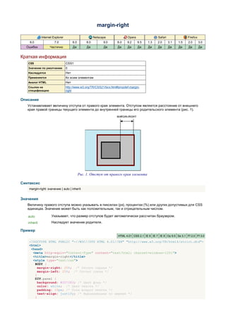 margin-right

             Internet Explorer                         Netscape            Opera                Safari               Firefox
    6.0                7.0             8.0       8.0         9.0    8.0    9.2     9.5   1.3    2.0      3.1   1.5   2.0       3.0
  Ошибки           Частично            Да         Да         Да     Да     Да      Да    Да     Да       Да    Да    Да        Да


Краткая информация
   CSS                           CSS1
   Значение по умолчанию         0
   Наследуется                   Нет
   Применяется                   Ко всем элементам
   Аналог HTML                   Нет
   Ссылка на                     http://www.w3.org/TR/CSS21/box.html#propdef-margin-
   спецификацию                  right


Описание
   Устанавливает величину отступа от правого края элемента. Отступом является расстояние от внешнего
   края правой границы текущего элемента до внутренней границы его родительского элемента (рис. 1).




                                             Рис. 1. Отступ от правого края элемента

Синтаксис
    margin-right: значение | auto | inherit


Значения
   Величину правого отступа можно указывать в пикселах (px), процентах (%) или других допустимых для CSS
   единицах. Значение может быть как положительным, так и отрицательным числом.

   auto             Указывает, что размер отступов будет автоматически рассчитан браузером.
   inherit          Наследует значение родителя.

Пример
                                                                     HTML 4.01 CSS 2.1 IE 6 IE 7 IE 8 Op 9.5 Sa 3.1 Ff 2.0 Ff 3.0

    <!DOCTYPE HTML PUBLIC "-//W3C//DTD HTML 4.01//EN" "http://www.w3.org/TR/html4/strict.dtd">
    <html>
     <head>
      <meta http-equiv="Content-Type" content="text/html; charset=windows-1251">
      <title>margin-right</title>
      <style type="text/css">
       BODY {
         margin-right: 25%; /* Отступ справа */
         margin-left: 25%; /* Отступ слева */
       }
       DIV.panel {
         background: #007083; /* Цвет фона */
         color: white; /* Цвет текста */
         padding: 10px; /* Поля вокруг текста */
         text-align: justify; /* Выравнивание по ширине */
       }
 