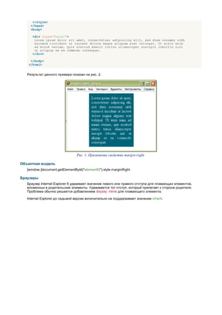 </style>
     </head>
     <body>

      <div class="panel">
       Lorem ipsum dolor sit amet, consectetuer adipiscing elit, sed diem nonummy nibh
       euismod tincidunt ut lacreet dolore magna aliguam erat volutpat. Ut wisis enim
       ad minim veniam, quis nostrud exerci tution ullamcorper suscipit lobortis nisl
       ut aliquip ex ea commodo consequat.
      </div>

    </body>
   </html>


   Результат данного примера показан ни рис. 2.




                                 Рис. 1. Применение свойства margin-right

Объектная модель
   [window.]document.getElementById("elementID").style.marginRight

Браузеры
   Браузер Internet Explorer 6 удваивает значение левого или правого отступа для плавающих элементов,
   вложенных в родительские элементы. Удваивается тот отступ, который прилегает к стороне родителя.
   Проблема обычно решается добавлением display: inline для плавающего элемента.

   Internet Explorer до седьмой версии включительно не поддерживает значение inherit.
 