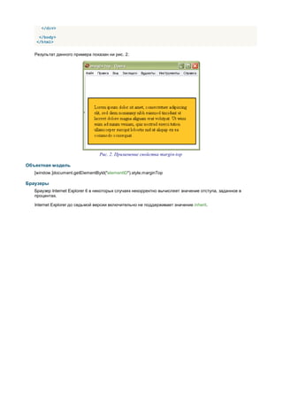 </div>

    </body>
   </html>


   Результат данного примера показан ни рис. 2.




                                 Рис. 2. Применение свойства margin-top

Объектная модель
   [window.]document.getElementById("elementID").style.marginTop

Браузеры
   Браузер Internet Explorer 6 в некоторых случаях некорректно вычисляет значение отступа, заданное в
   процентах.

   Internet Explorer до седьмой версии включительно не поддерживает значение inherit.
 