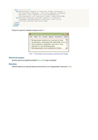 <div class="block">
       <p>Блокирование элемента не позволяет вообще производить с
           ним каких-либо действий, в том числе выделять содержимое
           текстового поля, изменять его или активизировать.
           Заблокированное поле помечается обычно серым цветом</p>
       <p>Некоторые браузеры позволяют выделять и копировать
           содержимое заблокированного текстового поля, но все
           остальные действия недоступны.</p>
     </div>
    </body>
   </html>


   Результат данного примера показан на рис. 1.




                           Рис. 1. Результат использования свойства max-height

Объектная модель
   [window.]document.getElementById("elementID").style.maxHeight

Браузеры
   Internet Explorer до седьмой версии включительно не поддерживает значение inherit.
 