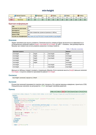 min-height

             Internet Explorer                      Netscape                 Opera                 Safari                Firefox
  6.0                7.0         8.0       8.0            9.0       8.0      9.2     9.5    1.3    2.0      3.1   1.5     2.0      3.0
 Нет           Частично          Да         Да             Да       Да       Да      Да     Да     Да       Да    Да      Да       Да


Краткая информация
    CSS                          CSS2
    Значение по умолчанию        0
    Наследуется                  Нет
    Применяется                  Ко всем элементам, кроме встроенных и таблиц
    Аналог HTML                  Нет
    Ссылка на спецификацию http://www.w3.org/TR/CSS21/visudet.html#min-max-heights


Описание
   Задает минимальную высоту элемента. Значение высоты элемента будет вычисляться в зависимости от
   установленных значений свойств height, max-height и min-height. В табл. 1 показано, чем руководствуется
   браузер при совместном использовании указанных стилевых свойств.

                                                                                                    Табл. 1. Высота элемента
        Значения свойств                                                                           Ширина
        min-height                     <   height               <   max-height                     height
        min-height                     >   height               >   max-height                     min-height
        min-height                     >   height               <   max-height                     min-height
        min-height                     <   height                                                  height
        min-height                     >   height                                                  min-height
        min-height                     >                            max-height                     min-height
        min-height                     <                            max-height                     max-height

   Данные из таблицы следует понимать следующим образом. Если значение высоты (height) меньше значения
   min-height, то высота элемента принимается равной min-height.

Синтаксис
    max-height: значение | проценты | inherit


Значения
   В качестве значений принимаются пикселы (px), проценты (%) и другие единицы измерения, принятые в CSS.
   Отрицательные значения не допускаются. inherit наследует значение родителя.

Пример
                                                                          HTML 4.01 CSS 2.1 IE 6 IE 7 IE 8 Op 9.5 Sa 3.1 Ff 2.0 Ff 3.0

    <!DOCTYPE HTML PUBLIC "-//W3C//DTD HTML 4.01//EN" "http://www.w3.org/TR/html4/strict.dtd">
    <html>
     <head>
      <meta http-equiv="Content-Type" content="text/html; charset=windows-1251">
      <title>Cloverfield</title>
      <style type="text/css">
       #bottom {
         background: #66806E url(clover_bottom.png) no-repeat 20px bottom; /* Параметры фона */
         min-height: 80px; /* Минимальная высота */
         color: #E4BC96; /* Цвет текста */
         padding: 5px 5px 5px 140px; /* Поля вокруг текста */
       }
       #bottom p { margin: 5px 0; }
       #bottom a {
         color: #FFFDE0;
       }
      </style>
     </head>
     <body>

         <div id="bottom">
 