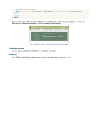 <p>Сайт Cloverfield</p>
        <p><a href="/info/">Информация о сайте</a> <a href="/author/">Об авторе</a></p>
      </div>

    </body>
   </html>


   В данном примере, чтобы фоновое изображение не обрезалось по верхнему краю, задана минимальная
   высота блока равная 80 пикселам. Результат примера показан на рис. 1.




                            Рис. 1. Высота блока, заданная с помощью min-height

Объектная модель
   [window.]document.getElementById("elementID").style.minHeight

Браузеры
   Internet Explorer до седьмой версии включительно не поддерживает значение inherit.
 