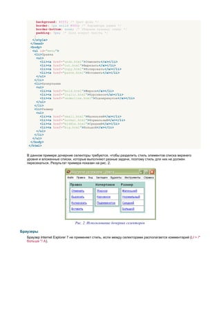 background: #fff; /* Цвет фона */
        border: 1px solid #666; /* Параметры рамки */
        border-bottom: none; /* Убираем границу снизу */
        padding: 5px; /* Поля вокруг текста */
      }
     </style>
    </head>
    <body>
     <ul id="menu">
      <li>Правка
        <ul>
          <li><a href="undo.html">Отменить</a></li>
          <li><a href="cut.html">Вырезать</a></li>
          <li><a href="copy.html">Копировать</a></li>
          <li><a href="paste.html">Вставить</a></li>
        </ul>
      </li>
      <li>Начертание
        <ul>
          <li><a href="bold.html">Жирное</a></li>
          <li><a href="italic.html">Курсивное</a></li>
          <li><a href="underline.html">Подчеркнутое</a></li>
        </ul>
      </li>
      <li>Размер
        <ul>
          <li><a href="small.html">Маленький</a></li>
          <li><a href="normal.html">Нормальный</a></li>
          <li><a href="middle.html">Средний</a></li>
          <li><a href="big.html">Большой</a></li>
        </ul>
      </li>
     </ul>
    </body>
   </html>


   В данном примере дочерние селекторы требуются, чтобы разделить стиль элементов списка верхнего
   уровня и вложенные списки, которые выполняют разные задачи, поэтому стиль для них не должен
   пересекаться. Результат примера показан на рис. 2.




                                Рис. 2. Использование дочерних селекторов

Браузеры
   Браузер Internet Explorer 7 не применяет стиль, если между селекторами располагается комментарий (LI > /*
   больше */ A).
 