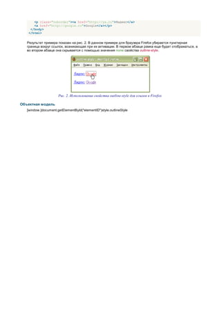 <p class="noborder"><a href="http://ya.ru">Яндекс</a>
       <a href="http://google.ru">Google</a></p>
     </body>
    </html>


   Результат примера показан на рис. 2. В данном примере для браузера Firefox убирается пунктирная
   граница вокруг ссылок, возникающая при их активации. В первом абзаце рамка еще будет отображаться, а
   во втором абзаце она скрывается с помощью значения none свойства outline-style.




                      Рис. 2. Использование свойства outline-style для ссылок в Firefox

Объектная модель
   [window.]document.getElementById("elementID")style.outlineStyle
 