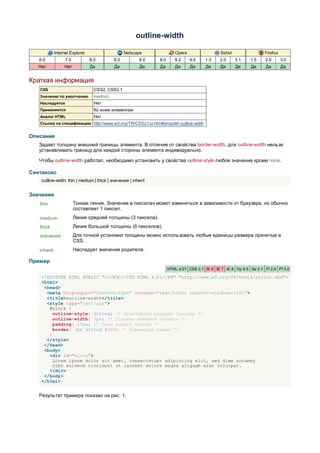 outline-width

             Internet Explorer                    Netscape               Opera                  Safari                Firefox
   6.0             7.0           8.0        8.0          9.0    8.0      9.2     9.5    1.3    2.0       3.1   1.5    2.0       3.0
   Нет            Нет            Да         Да            Да    Да       Да      Да     Да      Да       Да    Да     Да        Да


Краткая информация
   CSS                             CSS2, CSS2.1
   Значение по умолчанию           medium
   Наследуется                     Нет
   Применяется                     Ко всем элементам
   Аналог HTML                     Нет
   Ссылка на спецификацию http://www.w3.org/TR/CSS21/ui.html#propdef-outline-width


Описание
   Задает толщину внешней границы элемента. В отличие от свойства border-width, для outline-width нельзя
   устанавливать границу для каждой стороны элемента индивидуально.

   Чтобы outline-width работал, необходимо установить у свойства outline-style любое значение кроме none.

Синтаксис
    outline-width: thin | medium | thick | значение | inherit


Значения
   thin                  Тонкая линия. Значение в пикселах может изменяться в зависимости от браузера, но обычно
                         составляет 1 пиксел.
   medium                Линия средней толщины (3 пиксела).
   thick                 Линия большой толщины (6 пикселов).
   значение              Для точной установки толщины можно использовать любые единицы размера принятые в
                         CSS.
   inherit               Наследует значение родителя.

Пример
                                                                      HTML 4.01 CSS 2.1 IE 6 IE 7 IE 8 Op 9.5 Sa 3.1 Ff 2.0 Ff 3.0

    <!DOCTYPE HTML PUBLIC "-//W3C//DTD HTML 4.01//EN" "http://www.w3.org/TR/html4/strict.dtd">
    <html>
     <head>
      <meta http-equiv="Content-Type" content="text/html; charset=windows-1251">
      <title>outline-width</title>
      <style type="text/css">
       #block {
         outline-style: dotted; /* Пунктирная внешняя граница */
         outline-width: 3px; /* Толщина внешней границы */
         padding: 10px; /* Поля вокруг текста */
         border: 3px dotted #000; /* Параметры рамки */
       }
      </style>
     </head>
     <body>
       <div id="block">
        Lorem ipsum dolor sit amet, consectetuer adipiscing elit, sed diem nonummy
        nibh euismod tincidunt ut lacreet dolore magna aliguam erat volutpat.
       </div>
     </body>
    </html>


   Результат примера показан на рис. 1.
 