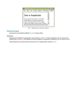 Рис. 1. Применение свойства oveflow

Объектная модель
   [window.]document.getElementById("elementID").style.overflow

Браузеры
   Браузер Internet Explorer поддерживает также свойство overflow-x, которое отображает полосу прокрутки по
   горизонтали и overflow-y, оно отвечает за полосу прокрутки по вертикали. Значения те же, что и для overflow.

   Internet Explorer до седьмой версии включительно не поддерживает значение inherit.
 