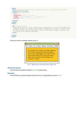 <head>
      <meta http-equiv="Content-Type" content="text/html; charset=windows-1251">
      <title>padding</title>
      <style type="text/css">
       .layer {
         background: #fc3; /* Цвет фона */
         border: 2px solid black; /* Параметры рамки */
         padding: 20px; /* Поля вокруг текста */
       }
      </style>
     </head>
     <body>

      <div class="layer">
       Lorem ipsum dolor sit amet, consectetuer adipiscing elit, sed diem nonummy nibh
       euismod tincidunt ut lacreet dolore magna aliguam erat volutpat. Ut wisis enim
       ad minim veniam, quis nostrud exerci tution ullamcorper suscipit lobortis nisl
       ut aliquip ex ea commodo consequat.
      </div>

    </body>
   </html>


   Результат данного примера показан ни рис. 2.




                              Рис. 2. Применение свойства border-right-color

Объектная модель
   [window.]document.getElementById("elementID").style.padding

Браузеры
   Internet Explorer до седьмой версии включительно не поддерживает значение inherit.
 