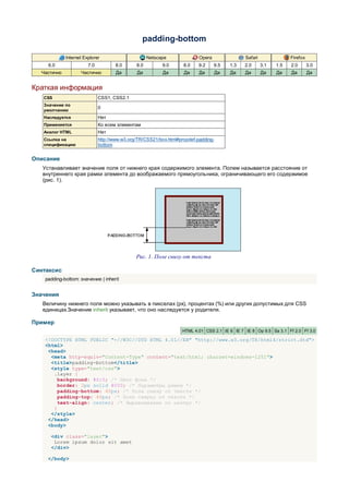 padding-bottom

             Internet Explorer                       Netscape              Opera               Safari               Firefox
     6.0                7.0          8.0       8.0         9.0      8.0    9.2     9.5   1.3   2.0      3.1   1.5   2.0       3.0
  Частично          Частично          Да       Да          Да       Да     Да      Да    Да    Да       Да    Да    Да        Да


Краткая информация
   CSS                        CSS1, CSS2.1
   Значение по
                              0
   умолчанию
   Наследуется                Нет
   Применяется                Ко всем элементам
   Аналог HTML                Нет
   Ссылка на                  http://www.w3.org/TR/CSS21/box.html#propdef-padding-
   спецификацию               bottom


Описание
   Устанавливает значение поля от нижнего края содержимого элемента. Полем называется расстояние от
   внутреннего края рамки элемента до воображаемого прямоугольника, ограничивающего его содержимое
   (рис. 1).




                                               Рис. 1. Поле снизу от текста

Синтаксис
    padding-bottom: значение | inherit


Значения
   Величину нижнего поля можно указывать в пикселах (px), процентах (%) или других допустимых для CSS
   единицах.Значение inherit указывает, что оно наследуется у родителя.

Пример
                                                                   HTML 4.01 CSS 2.1 IE 6 IE 7 IE 8 Op 9.5 Sa 3.1 Ff 2.0 Ff 3.0

    <!DOCTYPE HTML PUBLIC "-//W3C//DTD HTML 4.01//EN" "http://www.w3.org/TR/html4/strict.dtd">
    <html>
     <head>
      <meta http-equiv="Content-Type" content="text/html; charset=windows-1251">
      <title>padding-bottom</title>
      <style type="text/css">
       .layer {
         background: #fc3; /* Цвет фона */
         border: 2px solid #000; /* Параметры рамки */
         padding-bottom: 40px; /* Поле снизу от текста */
         padding-top: 40px; /* Поле сверху от текста */
         text-align: center; /* Выравнивание по центру */
       }
      </style>
     </head>
     <body>

      <div class="layer">
       Lorem ipsum dolor sit amet
      </div>

     </body>
 