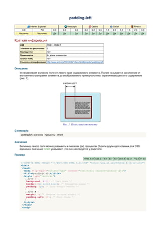 padding-left

             Internet Explorer                          Netscape           Opera                Safari               Firefox
     6.0                7.0            8.0        8.0         9.0   8.0    9.2     9.5   1.3    2.0      3.1   1.5   2.0       3.0
  Частично          Частично           Да         Да          Да    Да     Да      Да    Да     Да       Да    Да    Да        Да


Краткая информация
   CSS                           CSS1, CSS2.1
   Значение по умолчанию         0
   Наследуется                   Нет
   Применяется                   Ко всем элементам
   Аналог HTML                   Нет
   Ссылка на спецификацию http://www.w3.org/TR/CSS21/box.html#propdef-padding-left


Описание
   Устанавливает значение поля от левого края содержимого элемента. Полем называется расстояние от
   внутреннего края рамки элемента до воображаемого прямоугольника, ограничивающего его содержимое
   (рис. 1).




                                                Рис. 1. Поле слева от текста

Синтаксис
    padding-left: значение | проценты | inherit


Значения
   Величину левого поля можно указывать в пикселах (px), процентах (%) или других допустимых для CSS
   единицах. Значение inherit указывает, что оно наследуется у родителя.

Пример
                                                                    HTML 4.01 CSS 2.1 IE 6 IE 7 IE 8 Op 9.5 Sa 3.1 Ff 2.0 Ff 3.0

    <!DOCTYPE HTML PUBLIC "-//W3C//DTD HTML 4.01//EN" "http://www.w3.org/TR/html4/strict.dtd">
    <html>
     <head>
      <meta http-equiv="Content-Type" content="text/html; charset=windows-1251">
      <title>padding-left</title>
      <style type="text/css">
       .layer {
         background: #fc3; /* Цвет фона */
         border: 2px solid black; /* Параметры рамки */
         padding: 5px; /* Поля вокруг текста */
       }
       .layer P {
         margin: 0; /* Убираем отступы вокруг */
         padding-left: 10%; /* Поле слева */
       }
      </style>
     </head>
     <body>
 