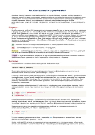 Как пользоваться справочником

  Описание каждого стилевого свойства происходит по одному шаблону, содержит таблицу браузеров с
  номерами версий, которые поддерживают указанное свойство, синтаксис написания, допустимые значения,
  наследование и к каким элементам свойство применяется. Каждое свойство иллюстрируется примером,
  который показывает область его применения. В большинстве случаев приводится рисунок,
  демонстрирующий результат примера, что позволяет наглядно понять, как действует то или иное свойство
  CSS.

Браузеры
  Хотя большинство свойств CSS описаны достаточно давно, разработчики не всегда включали их поддержку
  в браузер или делали это не в полном объеме. По этой причине часто возникала ситуация, когда стандарты
  нельзя было применять только потому, что они не работали. К счастью, эта ситуация исправляется и
  современные браузеры поддерживают спецификацию CSS 2.1 практически в полном объеме, хотя еще и не
  до конца. Тем не менее, при создании универсальных веб-страниц, которые корректно отображаются в
  разных браузерах, необходимо знать, какие свойства будут работать и где, а какие нет. Для этого в таблице
  приведены популярные браузеры — Internet Explorer, Netscape, Opera, Safari и Firefox, а также используются
  следующие обозначения:

  Да — свойство полностью поддерживается браузером со всеми допустимыми значениями;

  Нет — свойство браузером не воспринимается и игнорируется;

  Частично — свойство поддерживается лишь частично, например, не все допустимые значения действуют
  или свойство применяется не ко всем элементам, которые указаны в спецификации;

  Ошибки — свойство понимается браузером, но при его работе возможно появление различных ошибок. В
  примечании обычно указывается, какого рода ошибки обнаруживаются в браузере.

Синтаксис
  Каждое свойство CSS записывается в следующем обобщенном виде:

   Селектор { свойство: значения; }

  Селектором называют имя стиля, в котором указаны параметры форматирования, делятся они на
  несколько типов: селекторы тегов, идентификаторы и классы.

  Селекторы тегов используются для определения стилей встроенных тегов HTML. Классы применяются для
  создания стилей, которые можно применять к любому тегу HTML, для создания выделений или изменения
  стиля блока текста. Идентификаторы обычно используются совместно со скриптами, чтобы можно было
  управлять параметрами стиля динамически, кроме того, каждый идентификатор в пределах страницы
  должен быть уникальным.

  Далее в фигурных скобках указывается свойство CSS и через двоеточие его желаемое значение. Писать
  несколько свойств можно, перечисляя их через точку с запятой, либо задавая их отдельно, как показано
  ниже.

   P { color: green; background: #f0f0f0; }
   P { color: green; }
   P { background: #f0f0f0; }


  В первой строке для селектора P одновременно устанавливается цвет текста и фона, а во второй —
  вначале задается цвет текста, а затем уже цвет фона. Поскольку селектор указан один, но свойства разные,
  то они будут применяться одновременно. Поэтому подобные формы записи приводят к одному результату.

  Если для одного селектора определяются одинаковые свойства, но с разными значениями, то
  использоваться будет тот, что указан в коде последним.

   P { color: green }
   P { color: red }


  В строке показано изменение цвета фона у параграфа <P>. Вначале задается зеленый цвет, а затем
  красный, который и будет применен к тексту.

  Любые свойства CSS, а также их значения нечувствительны к регистру, поэтому их можно набирать как
  заглавными, так и строчными символами. Но при этом их традиционно всегда пишут маленькими буквами.
 