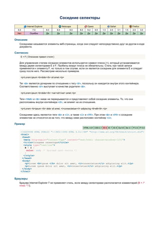 Соседние селекторы

          Internet Explorer                   Netscape                   Opera                  Safari                Firefox
  6.0          7.0            8.0       8.0          9.0        8.0      9.2     9.5    1.3    2.0       3.1   1.5    2.0       3.0
  Нет        Ошибки           Да         Да          Да         Да       Да      Да     Да      Да       Да    Да     Да        Да


Описание
   Соседними называются элементы веб-страницы, когда они следуют непосредственно друг за другом в коде
   документа.

Синтаксис
    E + F { Описание правил стиля }

   Для управления стилем соседних элементов используется символ плюса (+), который устанавливается
   между двумя селекторами E и F. Пробелы вокруг плюса не обязательны. Стиль при такой записи
   применяется к элементу F, но только в том случае, если он является соседним для элемента E и следует
   сразу после него. Рассмотрим несколько примеров.

    <p>Lorem ipsum <b>dolor</b> sit amet.</p>

   Тег <B> является дочерним по отношению к тегу <P>, поскольку он находится внутри этого контейнера.
   Соответственно <P> выступает в качестве родителя <B>.

    <p>Lorem ipsum <b>dolor</b> <var>sit</var> amet.</p>

   Теги <VAR> и <B> никак не перекрываются и представляют собой соседние элементы. То, что они
   расположены внутри контейнера <P>, не влияет на их отношение.

    <p>Lorem <b>ipsum </b> dolor sit amet, <i>consectetuer</i> adipiscing <tt>elit</tt>.</p>

   Соседними здесь являются теги <B> и <I>, а также <I> и <TT>. При этом <B> и <TT> к соседним
   элементам не относятся из-за того, что между ними расположен контейнер <I>.

Пример
                                                                      HTML 4.01 CSS 2.1 IE 6 IE 7 IE 8 Op 9.5 Sa 3.1 Ff 2.0 Ff 3.0

    <!DOCTYPE HTML PUBLIC "-//W3C//DTD HTML 4.01//EN" "http://www.w3.org/TR/html4/strict.dtd">
    <html>
     <head>
      <meta http-equiv="Content-Type" content="text/html; charset=windows-1251">
      <title>Соседние селекторы</title>
      <style type="text/css">
       B + I {
         color: red; /* Красный цвет текста */
       }
      </style>
     </head>
     <body>
       <p>Lorem <b>ipsum </b> dolor sit amet, <i>consectetuer</i> adipiscing elit.</p>
       <p>Lorem ipsum dolor sit amet, <i>consectetuer</i> adipiscing elit.</p>
     </body>
    </html>


Браузеры
   Браузер Internet Explorer 7 не применяет стиль, если между селекторами располагается комментарий (B + /*
   плюс */ I).
 