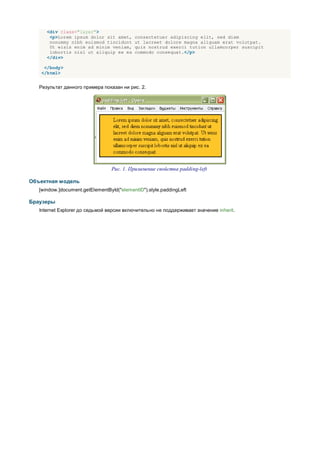 <div class="layer">
       <p>Lorem ipsum dolor sit amet,      consectetuer adipiscing elit, sed diem
       nonummy nibh euismod tincidunt      ut lacreet dolore magna aliguam erat volutpat.
       Ut wisis enim ad minim veniam,      quis nostrud exerci tution ullamcorper suscipit
       lobortis nisl ut aliquip ex ea      commodo consequat.</p>
      </div>

    </body>
   </html>


   Результат данного примера показан ни рис. 2.




                                  Рис. 1. Применение свойства padding-left

Объектная модель
   [window.]document.getElementById("elementID").style.paddingLeft

Браузеры
   Internet Explorer до седьмой версии включительно не поддерживает значение inherit.
 