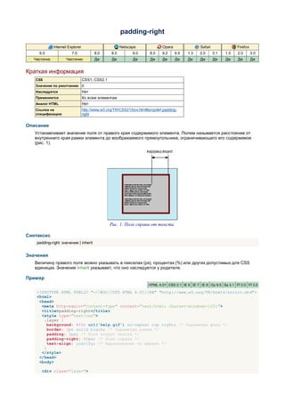 padding-right

             Internet Explorer                         Netscape              Opera               Safari               Firefox
     6.0                7.0             8.0      8.0         9.0      8.0    9.2     9.5   1.3   2.0      3.1   1.5   2.0       3.0
  Частично           Частично           Да       Да          Да       Да     Да      Да    Да    Да       Да    Да    Да        Да


Краткая информация
   CSS                           CSS1, CSS2.1
   Значение по умолчанию 0
   Наследуется                   Нет
   Применяется                   Ко всем элементам
   Аналог HTML                   Нет
   Ссылка на                     http://www.w3.org/TR/CSS21/box.html#propdef-padding-
   спецификацию                  right


Описание
   Устанавливает значение поля от правого края содержимого элемента. Полем называется расстояние от
   внутреннего края рамки элемента до воображаемого прямоугольника, ограничивающего его содержимое
   (рис. 1).




                                                Рис. 1. Поле справа от текста

Синтаксис
    padding-right: значение | inherit


Значения
   Величину правого поля можно указывать в пикселах (px), процентах (%) или других допустимых для CSS
   единицах. Значение inherit указывает, что оно наследуется у родителя.

Пример
                                                                     HTML 4.01 CSS 2.1 IE 6 IE 7 IE 8 Op 9.5 Sa 3.1 Ff 2.0 Ff 3.0

    <!DOCTYPE HTML PUBLIC "-//W3C//DTD HTML 4.01//EN" "http://www.w3.org/TR/html4/strict.dtd">
    <html>
     <head>
      <meta http-equiv="Content-Type" content="text/html; charset=windows-1251">
      <title>padding-right</title>
      <style type="text/css">
       .layer {
         background: #ffe url('help.gif') no-repeat top right; /* Параметры фона */
         border: 2px solid black; /* Параметры рамки */
         padding: 5px; /* Поля вокруг текста */
         padding-right: 90px; /* Поле справа */
         text-align: justify; /* Выравнивание по ширине */
       }
      </style>
     </head>
     <body>

      <div class="layer">
 