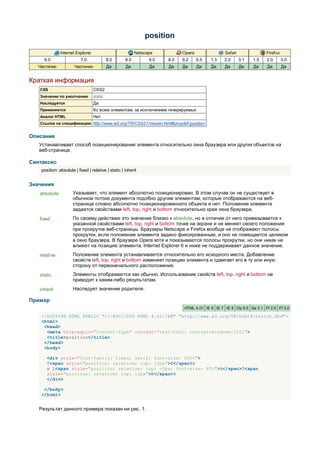 position

               Internet Explorer                           Netscape          Opera                Safari               Firefox
     6.0                   7.0              8.0      8.0         9.0   8.0   9.2     9.5   1.3   2.0       3.1   1.5   2.0       3.0
  Частично             Частично             Да       Да          Да    Да    Да      Да    Да     Да       Да    Да    Да        Да


Краткая информация
   CSS                             CSS2
   Значение по умолчанию           static
   Наследуется                     Да
   Применяется                     Ко всем элементам, за исключением генерируемых
   Аналог HTML                     Нет
   Ссылка на спецификацию http://www.w3.org/TR/CSS21/visuren.html#propdef-position


Описание
   Устанавливает способ позиционирования элемента относительно окна браузера или других объектов на
   веб-странице.

Синтаксис
    position: absolute | fixed | relative | static | inherit


Значения
   absolute           Указывает, что элемент абсолютно позиционирован. В этом случае он не существует в
                      обычном потоке документа подобно другим элементам, которые отображаются на веб-
                      странице словно абсолютно позиционированного объекта и нет. Положение элемента
                      задается свойствами left, top, right и bottom относительно края окна браузера.
   fixed              По своему действию это значение близко к absolute, но в отличие от него привязывается к
                      указанной свойствами left, top, right и bottom точке на экране и не меняет своего положения
                      при прокрутке веб-страницы. Браузеры Netscape и Firefox вообще не отображают полосы
                      прокрутки, если положение элемента задано фиксированным, и оно не помещается целиком
                      в окно браузера. В браузере Opera хотя и показываются полосы прокрутки, но они никак не
                      влияют на позицию элемента. Internet Explorer 6 и ниже не поддерживает данное значение.
   relative           Положение элемента устанавливается относительно его исходного места. Добавление
                      свойств left, top, right и bottom изменяет позицию элемента и сдвигает его в ту или иную
                      сторону от первоначального расположения.
   static             Элементы отображаются как обычно. Использование свойств left, top, right и bottom не
                      приводит к каким-либо результатам.
   inherit            Наследует значение родителя.

Пример
                                                                              HTML 4.01 IE 6 IE 7 IE 8 Op 9.5 Sa 3.1 Ff 2.0 Ff 3.0

    <!DOCTYPE HTML PUBLIC "-//W3C//DTD HTML 4.01//EN" "http://www.w3.org/TR/html4/strict.dtd">
    <html>
     <head>
      <meta http-equiv="Content-Type" content="text/html; charset=windows-1251">
      <title>position</title>
     </head>
     <body>

       <div style="font-family: Times, serif; font-size: 200%">
       T<span style="position: relative; top: 10px">E</span>X
       и L<span style="position: relative; top: -5px; font-size: 80%">A</span>T<span
       style="position: relative; top: 10px">E</span>X
       </div>

     </body>
    </html>


   Результат данного примера показан ни рис. 1.
 