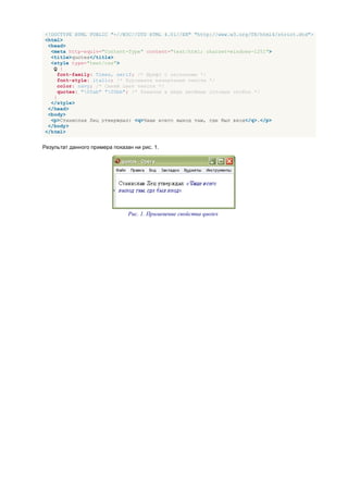 <!DOCTYPE HTML PUBLIC "-//W3C//DTD HTML 4.01//EN" "http://www.w3.org/TR/html4/strict.dtd">
<html>
 <head>
  <meta http-equiv="Content-Type" content="text/html; charset=windows-1251">
  <title>quotes</title>
  <style type="text/css">
   Q {
     font-family: Times, serif; /* Шрифт с засечками */
     font-style: italic; /* Курсивное начертание текста */
     color: navy; /* Синий цвет текста */
     quotes: "00ab" "00bb"; /* Кавычки в виде двойных угловых скобок */
   }
  </style>
 </head>
 <body>
  <p>Станислав Лец утверждал: <q>Чаще всего выход там, где был вход</q>.</p>
 </body>
</html>


Результат данного примера показан ни рис. 1.




                                Рис. 1. Применение свойства quotes
 