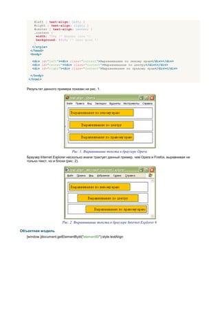 #left { text-align: left; }
       #right { text-align: right; }
       #center { text-align: center; }
       .content {
         width: 75%; /* Ширина слоя */
         background: #fc0; /* Цвет фона */
       }
      </style>
     </head>
     <body>

      <div id="left"><div class="content">Выравнивание по левому краю</div></div>
      <div id="center"><div class="content">Выравнивание по центру</div></div>
      <div id="right"><div class="content">Выравнивание по правому краю</div></div>

     </body>
    </html>


   Результат данного примера показан ни рис. 1.




                               Рис. 1. Выравнивание текста в браузере Opera
   Браузер Internet Explorer несколько иначе трактует данный пример, чем Opera и Firefox, выравнивая не
   только текст, но и блоки (рис. 2).




                         Рис. 2. Выравнивание текста в браузере Internet Explorer 6

Объектная модель
   [window.]document.getElementById("elementID").style.textAlign
 