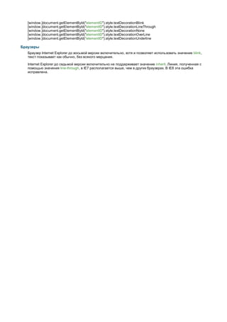 [window.]document.getElementById("elementID").style.textDecorationBlink
   [window.]document.getElementById("elementID").style.textDecorationLineThrough
   [window.]document.getElementById("elementID").style.textDecorationNone
   [window.]document.getElementById("elementID").style.textDecorationOverLine
   [window.]document.getElementById("elementID").style.textDecorationUnderline

Браузеры
   Браузер Internet Explorer до восьмой версии включительно, хотя и позволяет использовать значение blink,
   текст показывает как обычно, без всякого мерцания.

   Internet Explorer до седьмой версии включительно не поддерживает значение inherit. Линия, полученная с
   помощью значения line-through, в IE7 располагается выше, чем в других браузерах. В IE8 эта ошибка
   исправлена.
 