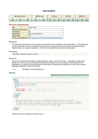 text-indent

             Internet Explorer                      Netscape               Opera                  Safari                Firefox
   6.0           7.0             8.0          8.0           9.0   8.0      9.2     9.5    1.3    2.0       3.1   1.5    2.0       3.0
   Да             Да             Да           Да            Да    Да       Да      Да     Да      Да       Да    Да     Да        Да


Краткая информация
   CSS                                CSS1, CSS2
   Значение по умолчанию              0
   Наследуется                        Да
   Применяется                        К блочным элементам
   Аналог HTML                        Нет
   Ссылка на спецификацию http://www.w3.org/TR/CSS21/text.html#propdef-text-indent


Описание
   Устанавливает величину отступа первой строки блока текста (например, для параграфа <P>). Воздействия
   на все остальные строки не оказывается. Допускается отрицательное значение для создания выступа
   первой строки, но следует проверить, чтобы текст не выходил за пределы окна браузера.

Синтаксис
    text-indent: значение | проценты | inherit


Значения
   В качестве значений принимаются любые единицы длины, принятые в CSS — например, пикселы (px),
   дюймы (in), пункты (pt) и др. При задании значения в процентах, отступ первой строки вычисляется в
   зависимости от ширины блока. Допустимо использовать отрицательные значения, но при этом в разных
   браузерах возможно появление ошибок.

   inherit             Наследует значение родителя.

Пример
                                                                        HTML 4.01 CSS 2.1 IE 6 IE 7 IE 8 Op 9.5 Sa 3.1 Ff 2.0 Ff 3.0

    <!DOCTYPE HTML PUBLIC "-//W3C//DTD HTML 4.01//EN" "http://www.w3.org/TR/html4/strict.dtd">
    <html>
     <head>
      <meta http-equiv="Content-Type" content="text/html; charset=windows-1251">
      <title>text-indent</title>
      <style type="text/css">
       P {
         text-indent: 1.5em; /* Отступ первой строки */
         text-align: justify; /* Выравнивание по ширине */
       }
      </style>
     </head>
     <body>

         <p>Lorem ipsum dolor sit amet, consectetuer adipiscing elit, sed diem
          nonummy nibh euismod tincidunt ut lacreet dolore magna aliguam erat volutpat.
          Ut wisis enim ad minim veniam, quis nostrud exerci tution ullamcorper suscipit
          lobortis nisl ut aliquip ex ea commodo consequat.</p>

     </body>
    </html>


   Результат данного примера показан ни рис. 1.
 