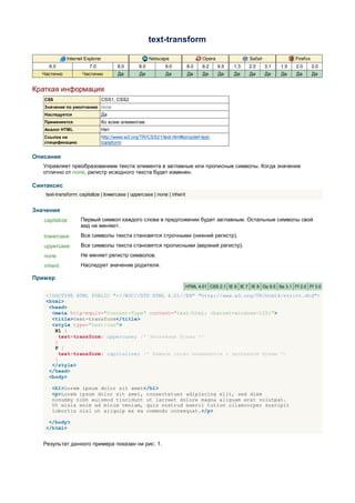 text-transform

              Internet Explorer                          Netscape                Opera                Safari               Firefox
     6.0                 7.0             8.0       8.0         9.0        8.0    9.2     9.5   1.3    2.0      3.1   1.5   2.0       3.0
  Частично           Частично            Да        Да          Да         Да     Да      Да    Да     Да       Да    Да    Да        Да


Краткая информация
   CSS                            CSS1, CSS2
   Значение по умолчанию none
   Наследуется                    Да
   Применяется                    Ко всем элементам
   Аналог HTML                    Нет
   Ссылка на                      http://www.w3.org/TR/CSS21/text.html#propdef-text-
   спецификацию                   transform


Описание
   Управляет преобразованием текста элемента в заглавные или прописные символы. Когда значение
   отлично от none, регистр исходного текста будет изменен.

Синтаксис
    text-transform: capitalize | lowercase | uppercase | none | inherit


Значения
   capitalize       Первый символ каждого слова в предложении будет заглавным. Остальные символы свой
                    вид не меняют.
   lowercase        Все символы текста становятся строчными (нижний регистр).
   uppercase        Все символы текста становятся прописными (верхний регистр).
   none             Не меняет регистр символов.
   inherit          Наследует значение родителя.

Пример
                                                                          HTML 4.01 CSS 2.1 IE 6 IE 7 IE 8 Op 9.5 Sa 3.1 Ff 2.0 Ff 3.0

    <!DOCTYPE HTML PUBLIC "-//W3C//DTD HTML 4.01//EN" "http://www.w3.org/TR/html4/strict.dtd">
    <html>
     <head>
      <meta http-equiv="Content-Type" content="text/html; charset=windows-1251">
      <title>text-transform</title>
      <style type="text/css">
       H1 {
         text-transform: uppercase; /* Заглавные буквы */
       }
       P {
         text-transform: capitalize; /* Каждое слово начинается с заглавной буквы */
       }
      </style>
     </head>
     <body>

      <h1>Lorem ipsum dolor sit amet</h1>
      <p>Lorem ipsum dolor sit amet, consectetuer adipiscing elit, sed diem
      nonummy nibh euismod tincidunt ut lacreet dolore magna aliguam erat volutpat.
      Ut wisis enim ad minim veniam, quis nostrud exerci tution ullamcorper suscipit
      lobortis nisl ut aliquip ex ea commodo consequat.</p>

     </body>
    </html>


   Результат данного примера показан ни рис. 1.
 