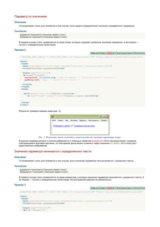 Параметр со значением
Описание
   Устанавливает стиль для элемента в том случае, если задано определенное значение специфичного параметра.

Синтаксис
    [параметр="значение"] { Описание правил стиля }
    E[параметр="значение"] { Описание правил стиля }

   В первом случае стиль применяется ко всем тегам, которые содержат указанное значение параметра. А во втором —
   только к определенным селекторам.

Пример 2
                                                                       HTML 4.01 CSS 2.1 IE 6 IE 7 IE 8 Op 9.5 Sa 3.1 Ff 2.0 Ff 3.0

    <!DOCTYPE HTML PUBLIC "-//W3C//DTD HTML 4.01 Transitional//EN" "http://www.w3.org/TR/html4/loose.dtd">

    <html>
     <head>
      <meta http-equiv="Content-Type" content="text/html; charset=windows-1251">
      <title>Селекторы параметров</title>

      <style type="text/css">
       A[target="_blank"] {
         background: url(blank.png) 0 6px no-repeat; /* Параметры фонового рисунка */
         padding-left: 15px; /* Смещаем текст вправо */
       }
      </style>
     </head>
     <body>

       <p><a href="link1.html">Обычная ссылка</a> |
          <a href="link2" target="_blank">Ссылка в новом окне</a></p>


     </body>
    </html>


   Результат примера показан ниже (рис. 2).




                       Рис. 2. Изменение стиля элемента в зависимости от значения параметра target
   В данном примере рисунок к ссылке добавляется с помощью свойства background. В его функции входит создание
   повторяющейся фоновой картинки, но повторение фона можно отменить через значение no-repeat, что в итоге даст
   единственное изображение.

Значение параметра начинается с определенного текста
Описание
   Устанавливает стиль для элемента в том случае, если значение параметра тега начинается с указанного текста.

Синтаксис
    [параметр^="значение"] { Описание правил стиля }
    E[параметр^="значение"] { Описание правил стиля }

   В первом случае стиль применяется ко всем элементам, у которых значение параметра начинаются с указанного текста. А
   во втором — только к определенным селекторам. Использование кавычек не обязательно.

Пример 3
                                                                       HTML 4.01 CSS 2.1 IE 6 IE 7 IE 8 Op 9.5 Sa 3.1 Ff 2.0 Ff 3.0

    <!DOCTYPE HTML PUBLIC "-//W3C//DTD HTML 4.01 Transitional//EN" "http://www.w3.org/TR/html4/loose.dtd">

    <html>
     <head>
      <meta http-equiv="Content-Type" content="text/html; charset=windows-1251">
      <title>Селекторы параметров</title>

      <style type="text/css">
       A[href^="http://"] {
 