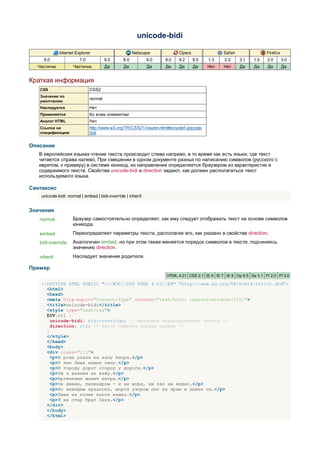 unicode-bidi

             Internet Explorer                        Netscape            Opera                Safari               Firefox
     6.0                7.0            8.0      8.0          9.0   8.0    9.2     9.5    1.3    2.0     3.1   1.5    2.0      3.0
  Частично           Частично          Да       Да           Да    Да     Да      Да     Нет   Нет      Да    Да     Да       Да


Краткая информация
   CSS                        CSS2
   Значение по
                              normal
   умолчанию
   Наследуется                Нет
   Применяется                Ко всем элементам
   Аналог HTML                Нет
   Ссылка на                  http://www.w3.org/TR/CSS21/visuren.html#propdef-unicode-
   спецификацию               bidi


Описание
   В европейских языках чтение текста происходит слева направо, в то время как есть языки, где текст
   читается справа налево. При смешении в одном документе разных по написанию символов (русского с
   ивритом, к примеру) в системе юникод, их направление определяется браузером из характеристик и
   содержимого текста. Свойства unicode-bidi и direction задают, как должен располагаться текст
   используемого языка.

Синтаксис
    unicode-bidi: normal | embed | bidi-override | inherit


Значения
   normal           Браузер самостоятельно определяет, как ему следует отображать текст на основе символов
                    юникода.
   embed            Переопределяет параметры текста, располагая его, как указано в свойстве direction.
   bidi-override    Аналогичен embed, но при этом также меняется порядок символов в тексте, подчиняясь
                    значению direction.
   inherit          Наследует значение родителя.

Пример
                                                                    HTML 4.01 CSS 2.1 IE 6 IE 7 IE 8 Op 9.5 Sa 3.1 Ff 2.0 Ff 3.0

    <!DOCTYPE HTML PUBLIC "-//W3C//DTD HTML 4.01//EN" "http://www.w3.org/TR/html4/strict.dtd">
      <html>
      <head>
      <meta http-equiv="Content-Type" content="text/html; charset=windows-1251">
      <title>unicode-bidi</title>
      <style type="text/css">
      DIV.rtl {
        unicode-bidi: bidi-override; /* Меняются характеристики текста */
        direction: rtl; /* Текст пишется справа налево */
      }
      </style>
      </head>
      <body>
      <div class="rtl">
        <p>А роза упала на лапу Азора.</p>
        <p>У лип Леша нашел пилу.</p>
        <p>И городу дорог огород у дороги.</p>
        <p>Уж я веники не вяжу.</p>
        <p>Аргентина манит негра.</p>
        <p>Он дивен, палиндром — и ни морд, ни лап не видно.</p>
        <p>Но невидим архангел, мороз узором лег на храм и дивен он.</p>
        <p>Леша на полке клопа нашел.</p>
        <p>Я не стар брат Сеня.</p>
      </div>
      </body>
      </html>
 