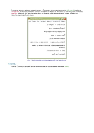 Результат данного примера показан на рис. 1. Поскольку используется значение bidi-override свойства
   unicode-bidi, то порядок символов в тексте меняется на обратный. А именно на тот, что указан свойством
   direction. Заметьте, что текст располагается по правому краю окна и читается справа налево, что
   характерно для арабского языка.




                         Рис. 1. Результат использования unicode-bidi и direction

Браузеры
   Internet Explorer до седьмой версии включительно не поддерживает значение inherit.
 