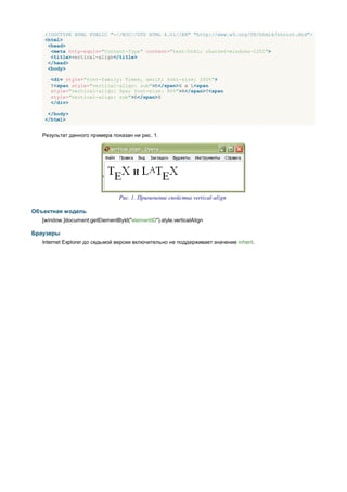 <!DOCTYPE HTML PUBLIC "-//W3C//DTD HTML 4.01//EN" "http://www.w3.org/TR/html4/strict.dtd">
    <html>
     <head>
      <meta http-equiv="Content-Type" content="text/html; charset=windows-1251">
      <title>vertical-align</title>
     </head>
     <body>

      <div style="font-family: Times, serif; font-size: 200%">
      T<span style="vertical-align: sub">E</span>X и L<span
      style="vertical-align: 5px; font-size: 80%">A</span>T<span
      style="vertical-align: sub">E</span>X
      </div>

     </body>
    </html>


   Результат данного примера показан ни рис. 1.




                                  Рис. 1. Применение свойства vertical-align

Объектная модель
   [window.]document.getElementById("elementID").style.verticalAlign

Браузеры
   Internet Explorer до седьмой версии включительно не поддерживает значение inherit.
 
