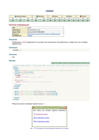 visited

            Internet Explorer                      Netscape                  Opera                  Safari                Firefox
   6.0           7.0            8.0          8.0         9.0        8.0      9.2     9.5    1.3    2.0       3.1   1.5    2.0       3.0
   Да            Да             Да           Да          Да         Да       Да      Да     Да      Да       Да    Да     Да        Да


Краткая информация
   CSS                           CSS1
   Применяется                   К ссылкам (тег <A>)
   Аналог HTML                   <body VLINK="#RRGGBB">
   Ссылка на                     http://www.w3.org/TR/CSS21/selector.html#link-pseudo-
   спецификацию                  classes


Описание
   Псевдокласс visited применяется к ссылкам, уже посещенные пользователем, и задает для них стилевое
   оформление.

Синтаксис
    A:visited { ... }


Значения
   Нет.

Пример
                                                                          HTML 4.01 CSS 2.1 IE 6 IE 7 IE 8 Op 9.5 Sa 3.1 Ff 2.0 Ff 3.0

    <!DOCTYPE HTML PUBLIC "-//W3C//DTD HTML 4.01//EN" "http://www.w3.org/TR/html4/strict.dtd">
    <html>
     <head>
      <meta http-equiv="Content-Type" content="text/html; charset=windows-1251">
      <title>visited</title>
      <style type="text/css">
       a:link {
         color: #0000d0; /* Цвет ссылок */
       }
       a:visited {
         color: #900060; /* Цвет посещенных ссылок */
       }
      </style>
     </head>
     <body>

         <p><a href="link1.html">Посещенная ссылка</a></p>
         <p><a href="link2.html">Непосещенная ссылка</a></p>
         <p><a href="link3.html">Непосещенная ссылка</a></p>

     </body>
    </html>


   Результат данного примера показан на рис. 1.




                                      Рис. 1. Результат использования псевдокласса visited
 