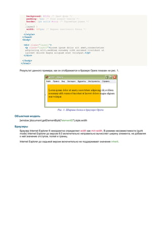 background: #fc0; /* Цвет фона */
        padding: 7px; /* Поля вокруг текста */
        border: 1px solid #ccc; /* Параметры рамки */
       }
       .layer2 {
         width: 400px; /* Ширина текстового блока */
       }
      </style>
     </head>
     <body>

      <div class="layer1">
       <p class="layer2">Lorem ipsum dolor sit amet,consectetuer
       adipiscing elit,seddiem nonummy nibh euismod tincidunt ut
       lacreet dolore magna aliguam erat volutpat.</p>
      </div>

    </body>
   </html>


   Результат данного примера, как он отображается в бразере Opera показан ни рис. 1.




                                   Рис. 1. Ширина блока в браузере Opera

Объектная модель
   [window.]document.getElementById("elementID").style.width

Браузеры
   Браузер Internet Explorer 6 некорректно определяет width как min-width. В режиме несовместимости (quirk
   mode) Internet Explorer до версии 8.0 включительно неправильно вычисляет ширину элемента, не добавляя
   к ней значение отступов, полей и границ.

   Internet Explorer до седьмой версии включительно не поддерживает значение inherit.
 