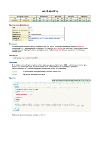 word-spacing

             Internet Explorer                         Netscape               Opera               Safari               Firefox
     6.0                7.0             8.0      8.0         9.0       8.0   9.2      9.5   1.3   2.0      3.1   1.5   2.0       3.0
  Частично          Частично            Да       Да          Да        Да     Да      Да    Да    Да       Да    Да    Да        Да


Краткая информация
   CSS                           CSS1
   Значение по умолчанию normal
   Наследуется                   Да
   Применяется                   Ко всем элементам
   Аналог HTML                   Нет
   Ссылка на                     http://www.w3.org/TR/CSS21/text.html#propdef-word-
   спецификацию                  spacing


Описание
   Устанавливает интервал между словами. Если для текста задано выравнивание через text-align со
   значением justify (выравнивание по ширине), то свойство word-spacing не действует, поскольку интервал
   между словами будет установлен принудительно, чтобы строка текста была выровнена по правому и
   левому краю.

Синтаксис
    word-spacing: значение | normal | inherit


Значения
   В качестве значений принимаются любые единицы длины, принятые в CSS — например, пикселы (px),
   дюймы (in), пункты (pt) и др. Значение может быть и отрицательным, но следует проверять
   работоспособность в разных браузерах. Процентная запись не применима.

   normal          Устанавливает интервал между словами как обычно.
   inherit         Наследует значение родителя.

Пример
                                                                      HTML 4.01 CSS 2.1 IE 6 IE 7 IE 8 Op 9.5 Sa 3.1 Ff 2.0 Ff 3.0

    <!DOCTYPE HTML PUBLIC "-//W3C//DTD HTML 4.01//EN" "http://www.w3.org/TR/html4/strict.dtd">
    <html>
     <head>
      <meta http-equiv="Content-Type" content="text/html; charset=windows-1251">
      <title>word-spacing</title>
      <style type="text/css">
       P {
         word-spacing: 20px;
       }
      </style>
     </head>
     <body>

      <p>Lorem ipsum dolor sit amet, consectetuer adipiscing elit, sed diem
      nonummy nibh euismod tincidunt ut lacreet dolore magna aliguam erat volutpat.</p>

     </body>
    </html>


   Результат данного примера показан ни рис. 1.
 