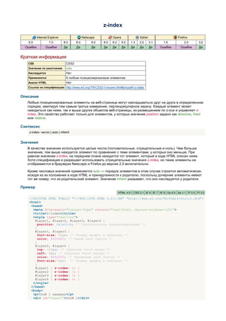 z-index

           Internet Explorer                 Netscape         Opera                Safari                    Firefox
   6.0              7.0        8.0     8.0        9.0   8.0   9.2     9.5   1.3   2.0       3.1    1.5           2.0        3.0
  Ошибки         Ошибки        Да      Да          Да   Да    Да      Да    Да     Да       Да    Ошибки       Ошибки       Да


Краткая информация
   CSS                          CSS2
   Значение по умолчанию        auto
   Наследуется                  Нет
   Применяется                  К любым позиционированным элементам
   Аналог HTML                  Нет
   Ссылка на спецификацию http://www.w3.org/TR/CSS21/visuren.html#propdef-z-index


Описание
   Любые позиционированные элементы на веб-странице могут накладываться друг на друга в определенном
   порядке, имитируя тем самым третье измерение, перпендикулярное экрану. Каждый элемент может
   находиться как ниже, так и выше других объектов веб-страницы, их размещением по z-оси и управляет z-
   index. Это свойство работает только для элементов, у которых значение position задано как absolute, fixed
   или relative.

Синтаксис
    z-index: число | auto | inherit


Значения
   В качестве значения используются целые числа (положительные, отрицательные и ноль). Чем больше
   значение, тем выше находится элемент по сравнению с теми элементами, у которых оно меньше. При
   равном значении z-index, на переднем плане находится тот элемент, который в коде HTML описан ниже.
   Хотя спецификация и разрешает использовать отрицательные значения z-index, но такие элементы не
   отображаются в браузерах Netscape и Firefox до версии 2.0 включительно.

   Кроме числовых значений применяется auto — порядок элементов в этом случае строится автоматически,
   исходя из их положения в коде HTML и принадлежности к родителю, поскольку дочерние элементы имеют
   тот же номер, что их родительский элемент. Значение inherit указывает, что оно наследуется у родителя.

Пример
                                                                    HTML 4.01 CSS 2.1 IE 6 IE 7 IE 8 Op 9.5 Sa 3.1 Ff 2.0 Ff 3.0

    <!DOCTYPE HTML PUBLIC "-//W3C//DTD HTML 4.01//EN" "http://www.w3.org/TR/html4/strict.dtd">
    <html>
     <head>
      <meta http-equiv="Content-Type" content="text/html; charset=windows-1251">
      <title>z-index</title>
      <style type="text/css">
       #layer1, #layer2, #layer3, #layer4 {
         position: relative; /* Относительное позиционирование */
       }
       #layer1, #layer3 {
         font-size: 50px; /* Размер шрифта в пикселах */
         color: #000080; /* Синий цвет текста */
       }
       #layer2, #layer4 {
         top: -55px; /* Сдвигаем текст вверх */
         left: 5px; /* Сдвигаем текст вправо */
         color: #ffa500; /* Оранжевый цвет текста */
         font-size:70px; /* Размер шрифта в пикселах */
       }
       #layer1 { z-index: 2; }
       #layer2 { z-index: 1; }
       #layer3 { z-index: 3; }
       #layer4 { z-index: 4; }
      </style>
     </head>
     <body>
      <p>Слой 1 наверху</p>
      <div id="layer1">Слой 1</div>
 