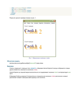 <div id="layer2">Слой 2</div>
     <p>Слой 4 наверху</p>
     <div id="layer3">Слой 3</div>
     <div id="layer4">Слой 4</div>
    </body>
   </html>


   Результат данного примера показан ни рис. 1.




                                    Рис. 1. Применение свойства z-index

Объектная модель
   [window.]document.getElementById("elementID").style.zIndex

Браузеры
   Список, созданный с помощью тега <SELECT>, в браузере Internet Explorer 6 всегда отображается поверх
   других элементов, несмотря на значение z-index.

   Internet Explorer до седьмой версии включительно не поддерживает значение inherit и интерпретирует auto
   как 0.

   В браузере Firefox до версии 2.0 включительно отрицательное значение z-index располагало элемент
   располагает элемент ниже фона веб-страницы и его контента.
 