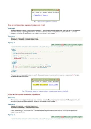 Рис. 4. Добавление картинки к ссылкам

Значение параметра содержит указанный текст
Описание
   Возможны варианты, когда стиль следует применить к тегу с определенным параметром, при этом частью его значения
   является некоторый текст. При этом точно не известно, в каком месте значения включен данный текст — в начале,
   середине или конце. В подобном случае следует использовать конструкцию *=.

Синтаксис
    [параметр*="значение"] { Описание правил стиля }
    E[параметр*="значение"] { Описание правил стиля }


Пример 5
                                                                         HTML 4.01 CSS 2.1 IE 6 IE 7 IE 8 Op 9.5 Sa 3.1 Ff 2.0 Ff 3.0

    <!DOCTYPE HTML PUBLIC "-//W3C//DTD HTML 4.01//EN" "http://www.w3.org/TR/html4/strict.dtd">

    <html>
     <head>
      <meta http-equiv="Content-Type" content="text/html; charset=windows-1251">
      <title>Селекторы параметров</title>

      <style type="text/css">
       [href*="htmlbook"] {
         background: yellow; /* Желтый цвет фона */
       }
      </style>
     </head>
     <body>
      <p><a href="http://www.htmlbook.ru/html/">Теги HTML</a> |
      <a href="http://stepbystep.htmlbook.ru">Шаг за шагом</a> |
      <a href="http://webimg.ru">Графика для Веб</a></p>

     </body>
    </html>


   Результат данного примера показан на рис. 5. В примере показано изменение стиля ссылок, в параметре href которых
   встречается слово «htmlbook».




                       Рис. 5. Изменение стиля для ссылок, в адресе которых встречается «htmlbook»

Одно из нескольких значений параметра
Описание
   Некоторые значения параметров могут перечисляться через пробел, например имена классов. Чтобы задать стиль при
   наличии в списке требуемого значения требуется использовать конструкцию ~=.

Синтаксис
    [параметр~="значение"] { Описание правил стиля }
    E[параметр~="значение"] { Описание правил стиля }

   Стиль применяется в том случае, если у параметра имеется указанное значение или оно входит в список значений,
   разделяемых пробелом.

Пример 6
                                                                         HTML 4.01 CSS 2.1 IE 6 IE 7 IE 8 Op 9.5 Sa 3.1 Ff 2.0 Ff 3.0

    <!DOCTYPE HTML PUBLIC "-//W3C//DTD HTML 4.01//EN" "http://www.w3.org/TR/html4/strict.dtd">
 