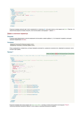 <html>
     <head>
      <meta http-equiv="Content-Type" content="text/html; charset=windows-1251">
      <title>Блок</title>
      <style type="text/css">
       [class~="block"] h3 { color: green; }
      </style>
     </head>
     <body>
      <div class="block tag">
       <h3>Заголовок</h3>
      </div>
     </body>

    </html>


   В данном примере зеленый цвет текста применяется к селектору H3, если имя класса у слоя задано как block. Отметим, что
   аналогичный результат можно получить, если использовать конструкцию *= вместо ~=.

Дефис в значении параметра
Описание
   В именах идентификаторов и классов разрешено использовать символ дефиса (-), что позволяет создавать значащие
   значения параметров id и class.

Синтаксис
    [параметр|="значение"] { Описание правил стиля }
    E[параметр|="значение"] { Описание правил стиля }

   Стиль применяется к элементам, у которых параметр начинается с указанного значения или с фрагмента значения, после
   которого идет дефис.

Пример 7
                                                                      HTML 4.01 CSS 2.1 IE 6 IE 7 IE 8 Op 9.5 Sa 3.1 Ff 2.0 Ff 3.0

    <!DOCTYPE HTML PUBLIC "-//W3C//DTD HTML 4.01//EN" "http://www.w3.org/TR/html4/strict.dtd">

    <html>
     <head>
      <meta http-equiv="Content-Type" content="text/html; charset=windows-1251">
      <title>Блок</title>

      <style type="text/css">
       DIV[class|="block"] {
         background: #306589; /* Цвет фона */
         color: #acdb4c; /* Цвет текста */
         padding: 5px; /* Поля */
       }
       DIV[class|="block"] A {
         color: #fff; /* Цвет ссылок */
       }
      </style>
     </head>
     <body>

      <div class="block-menu-therm">
       <h2>Термины</h2>
       <div class="content">
         <ul class="menu">

            <li><a href="t1.html">Буквица</a></li>
            <li><a href="t2.html">Выворотка</a></li>
            <li><a href="t3.html">Выключка</a></li>

            <li><a href="t4.html">Интерлиньяж</a></li>
            <li><a href="t5.html">Капитель</a></li>
            <li><a href="t6.html">Начертание</a></li>

          <li><a href="t7.html">Отбивка</a></li>
         </ul>
       </div>
      </div>

     </body>
    </html>


   В данном примере имя класса задано как block-menu-therm, поэтому в стилях используется конструкция |="block",
   поскольку значение начинается именно с этого слова и в значении встречаются дефисы.
 