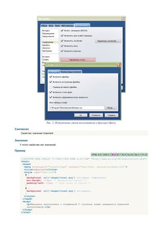 Рис. 2. Подключение стиля пользователя в браузере Opera

Синтаксис
    Свойство: значение !important


Значения
   У этого свойства нет значений.

Пример
                                                               HTML 4.01 CSS 2.1 IE 6 IE 7 IE 8 Op 9.5 Sa 3.1 Ff 3.0

    <!DOCTYPE HTML PUBLIC "-//W3C//DTD HTML 4.01//EN" "http://www.w3.org/TR/html4/strict.dtd">
    <html>
     <head>
      <meta http-equiv="Content-Type" content="text/html; charset=windows-1251">
      <title>important</title>
      <style type="text/css">
       P {
         background: url('images/tune1.png') no-repeat !important;
         min-height: 112px; /* Минимальная высота */
         padding-left: 65px; /* Поле слева от текста */
       }
       P {
         background: url('images/tune2.png') no-repeat;
       }
      </style>
     </head>
     <body>
         <p>Минорная пентатоника с пониженной V ступенью также называется блюзовой
         пентатоникой.</p>
     </body>
    </html>
 