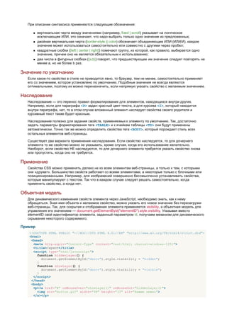 При описании синтаксиса применяются следующие обозначения:

        вертикальная черта между значениями (например, fixed | scroll) указывает на логическое
         исключающее ИЛИ, это означает, что надо выбрать только одно значение из предложенных;
        двойная вертикальная черта (border-style || color) обозначает объединяющее ИЛИ (ИЛИ/И), каждое
         значение может использоваться самостоятельно или совместно с другими через пробел;
        квадратные скобки ([left | center | right]) помечают группу, из которой, как правило, выбирается одно
         значение, причем оно не является обязательным к использованию;
        два числа в фигурных скобках ({a,b}) говорят, что предшествующее им значение следует повторять не
         менее a, но не более b раз.

Значение по умолчанию
  Если какое-то свойство в стиле не приводится явно, то браузер, тем не менее, самостоятельно применяет
  его со значением, которое установлено по умолчанию. Подобные значения не всегда являются
  оптимальными, поэтому их можно переназначить, если напрямую указать свойство с желаемым значением.

Наследование
  Наследование — это перенос правил форматирования для элементов, находящихся внутри других.
  Например, если для параграфа <P> задан красный цвет текста, а для курсива <I>, который находится
  внутри параграфа, нет, то в этом случае вложенный элемент наследует свойства своего родителя и
  курсивный текст также будет красным.

  Наследование полезно для задания свойств, применяемых к элементу по умолчанию. Так, достаточно
  задать параметры форматирования тега <TABLE> и к ячейкам таблицы <TD> они будут применены
  автоматически. Точно так же можно определить свойства тега <BODY>, который порождает стиль всех
  остальных элементов веб-страницы.

  Существует два варианта применения наследования. Если свойство наследуется, то для дочернего
  элемента то же свойство можно не указывать, кроме случая, когда его использование желательно.
  Наоборот, если свойство НЕ наследуются, то для дочернего элемента требуется указать свойство снова
  или пропустить, когда оно не требуется.

Применение
  Свойства CSS можно применять далеко не ко всем элементам веб-страницы, а только к тем, с которыми
  они «дружат». Большинство свойств работают со всеми элементами, а некоторые только с блочными или
  позиционированными. Например, для изображений совершенно бессмысленно устанавливать свойства,
  которые манипулируют с текстом. Так что в каждом случае следует решать самостоятельно, когда
  применять свойство, а когда нет.

Объектная модель
  Для динамического изменения свойств элемента через JavaScript, необходимо знать, как к нему
  обращаться. Зная имя объекта и желаемое свойство, можно указать его новое значение без перезагрузки
  веб-страницы. Так, для сокрытия и отображения элемента применяется visibility, а объектная модель для
  управления его значением — document.getElementById("elementID").style.visibility. Указывая вместо
  elementID свой идентификатор элемента, заданный параметром id, получаем механизм для динамического
  скрывания некоторого содержимого.

Пример
   <!DOCTYPE HTML PUBLIC "-//W3C//DTD HTML 4.01//EN" "http://www.w3.org/TR/html4/strict.dtd">
   <html>
    <head>
     <meta http-equiv="Content-Type" content="text/html; charset=windows-1251">
     <title>Скрипт</title>
     <script type="text/javascript">
       function hiddenLayer() {
          document.getElementById("descr").style.visibility = "hidden";
       }
       function showLayer() {
          document.getElementById("descr").style.visibility = "visible";
       }
     </script>
    </head>
    <body>
     <p><a href="#" onMouseOver="showLayer()" onMouseOut="hiddenLayer()">
       <img src="button.gif" width="98" height="33" alt="Нажми нежно">
     </a></p>
 